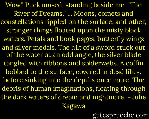 Wow," Puck mused, standing beside me. "The River of Dreams." ... Moons, comets and constellations rippled on the surface, and other, stranger things floated upon the misty black waters. Petals and book pages, butterfly wings and silver medals. The hilt of a sword stuck out of the water at an odd angle, the silver blade tangled with ribbons and spiderwebs. A coffin bobbed to the surface, covered in dead lilies, before sinking into the depths once more. The debris of human imaginations, floating through the dark waters of dream and nightmare. - Julie Kagawa
