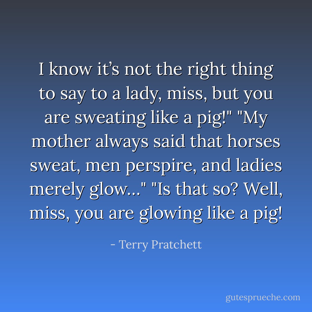 I know it’s not the right thing to say to a lady, miss, but you are sweating like a pig!"<br />"My mother always said that horses sweat, men perspire, and ladies merely glow…"<br />"Is that so? Well, miss, you are glowing like a pig! - Terry Pratchett