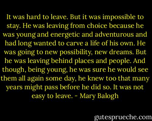 It was hard to leave. But it was impossible to stay. He was leaving from choice because he was young and energetic and adventurous and had long wanted to carve a life of his own.<br />He was going to new possibility, new dreams. But he was leaving behind places and people. And though, being young, he was sure he would see them all again some day, he knew too that many years might pass before he did so.<br />It was not easy to leave. - Mary Balogh