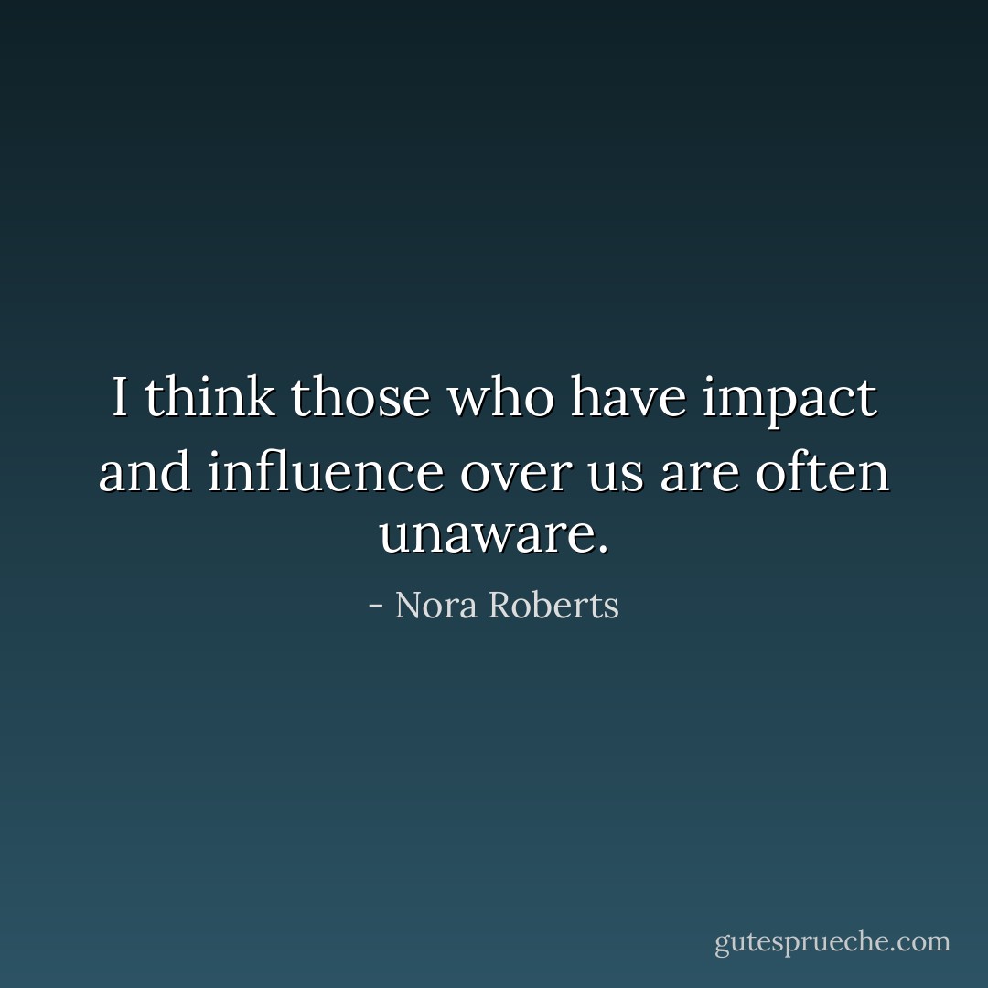I think those who have impact and influence over us are often unaware. - Nora Roberts