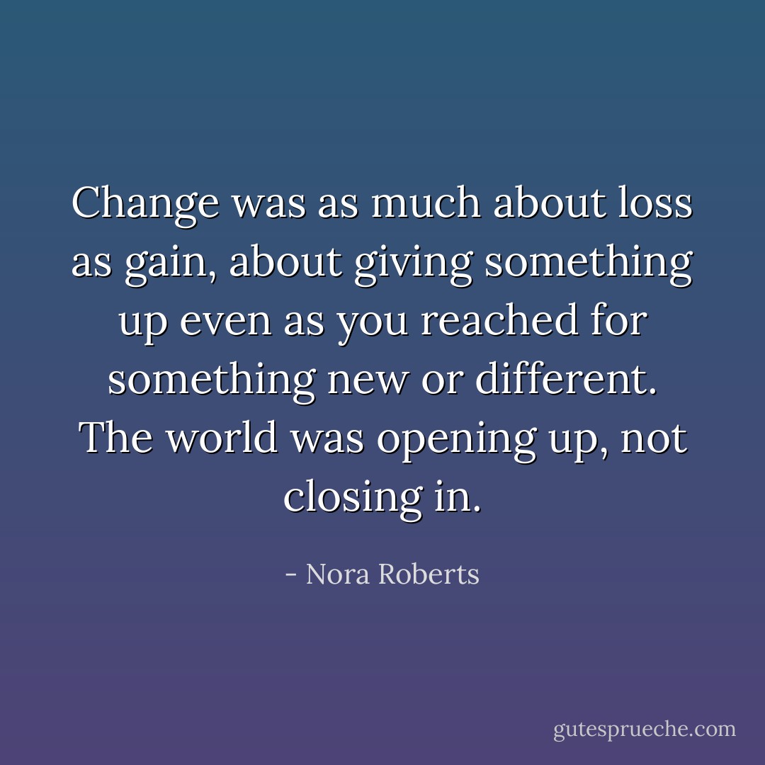 Change was as much about loss as gain, about giving something up even as you reached for something new or different. The world was opening up, not closing in. - Nora Roberts