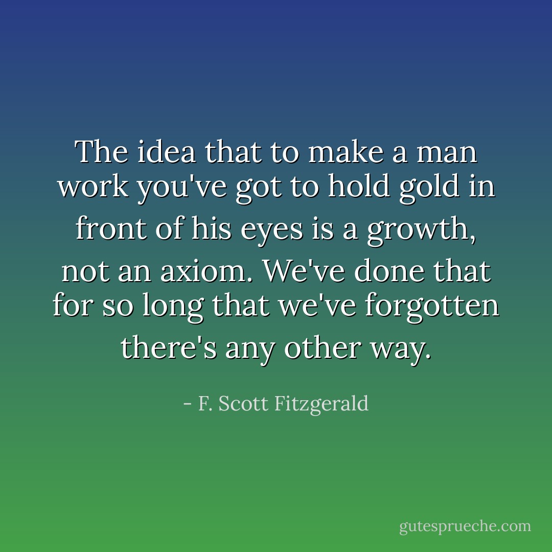 The idea that to make a man work you've got to hold gold in front of his eyes is a growth, not an axiom. We've done that for so long that we've forgotten there's any other way. - F. Scott Fitzgerald