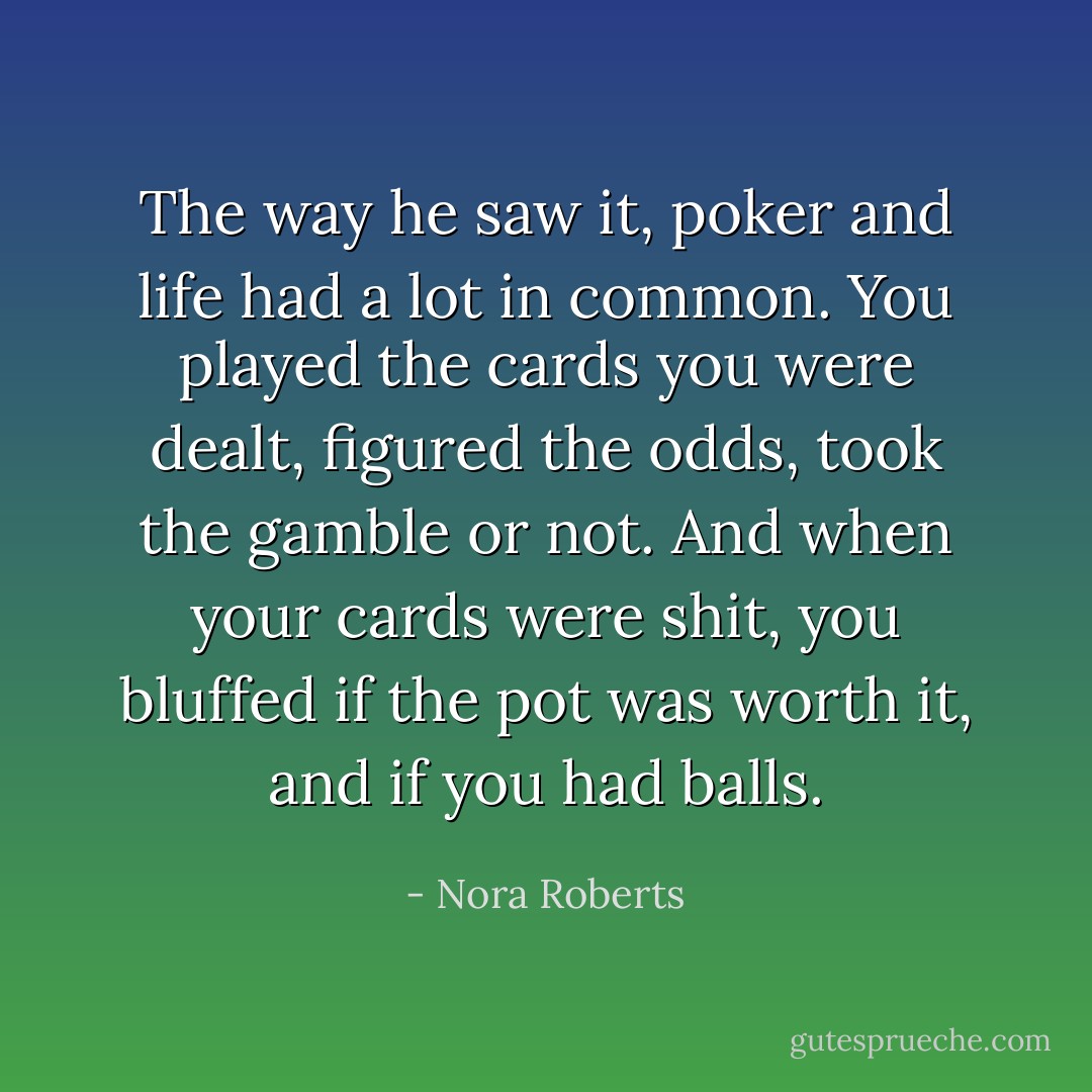 The way he saw it, poker and life had a lot in common. You played the cards you were dealt, figured the odds, took the gamble or not. And when your cards were shit, you bluffed if the pot was worth it, and if you had balls. - Nora Roberts
