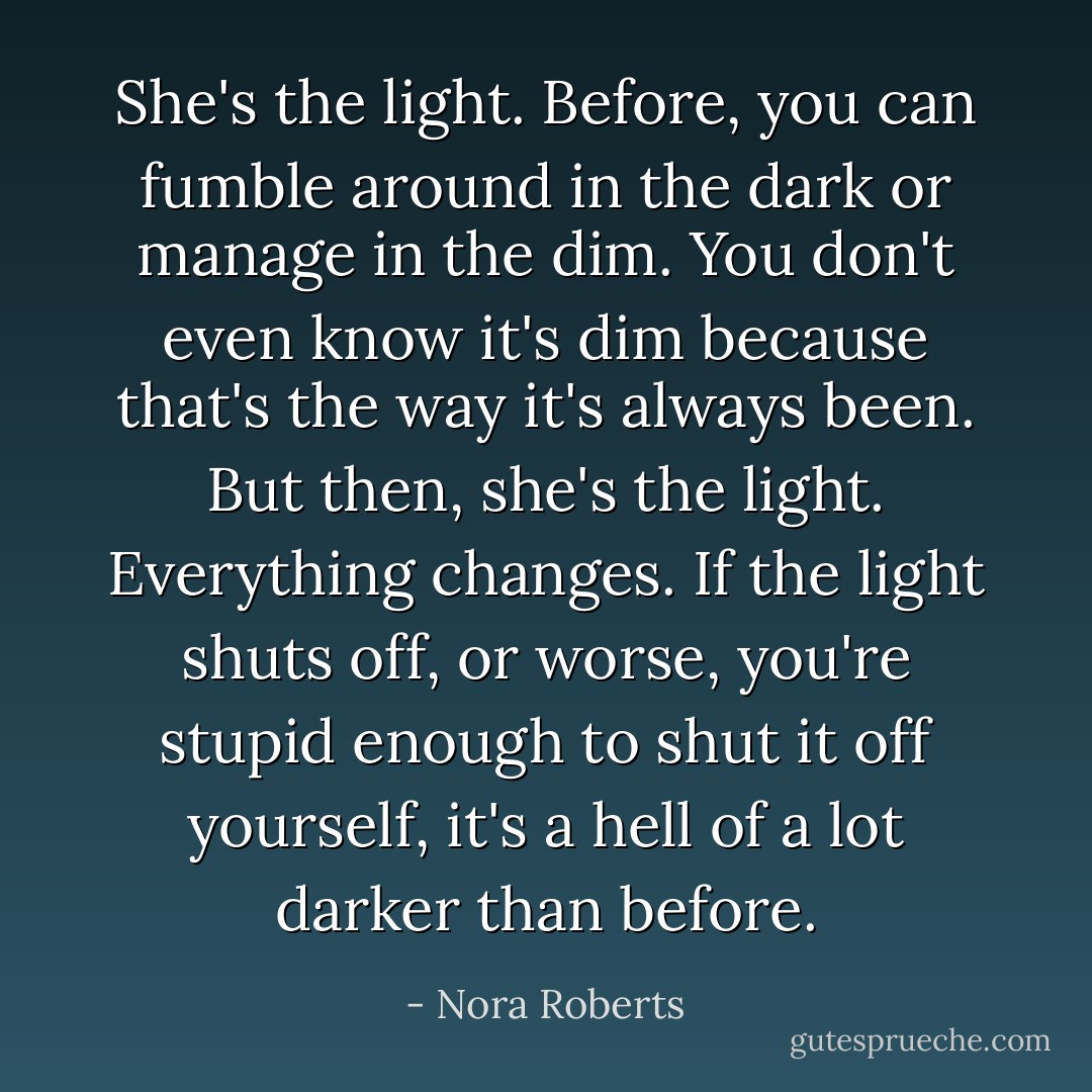 She's the light. Before, you can fumble around in the dark or manage in the dim. You don't even know it's dim because that's the way it's always been. But then, she's the light. Everything changes. If the light shuts off, or worse, you're stupid enough to shut it off yourself, it's a hell of a lot darker than before. - Nora Roberts