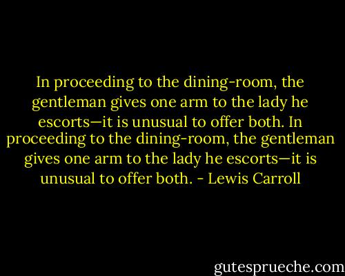 In proceeding to the dining-room, the gentleman gives one arm to the lady he escorts—it is unusual to offer both. In proceeding to the dining-room, the gentleman gives one arm to the lady he escorts—it is unusual to offer both. - Lewis Carroll