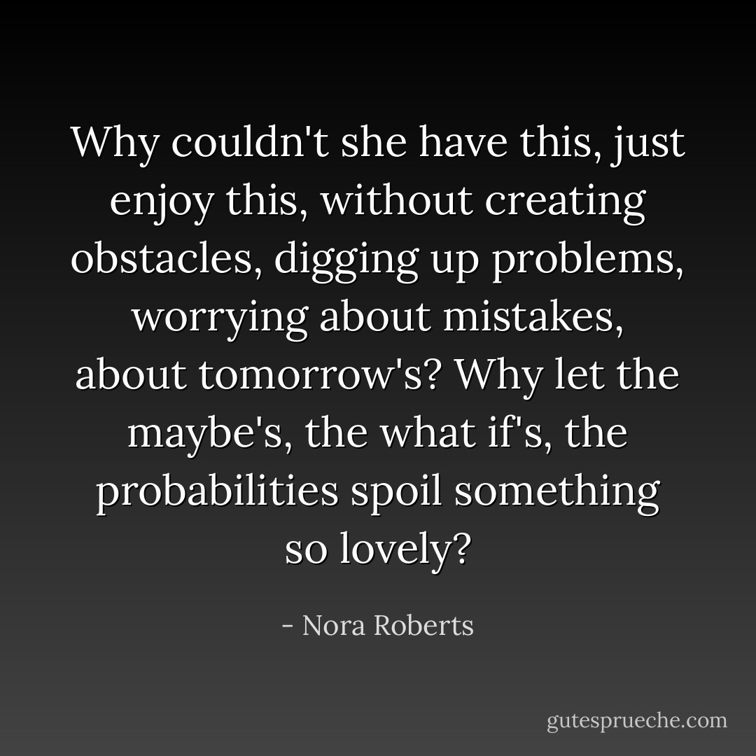 Why couldn't she have this, just enjoy this, without creating obstacles, digging up problems, worrying about mistakes, about tomorrow's? Why let the maybe's, the what if's, the probabilities spoil something so lovely? - Nora Roberts