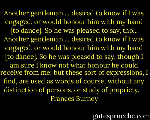 Another gentleman ... desired to know if I was engaged, or would honour him with my hand [to dance]. So he was pleased to say, tho... Another gentleman ... desired to know if I was engaged, or would honour him with my hand [to dance]. So he was pleased to say, though I am sure I know not what honour he could receive from me; but these sort of expressions, I find, are used as words of course, without any distinction of persons, or study of propriety. - Frances Burney