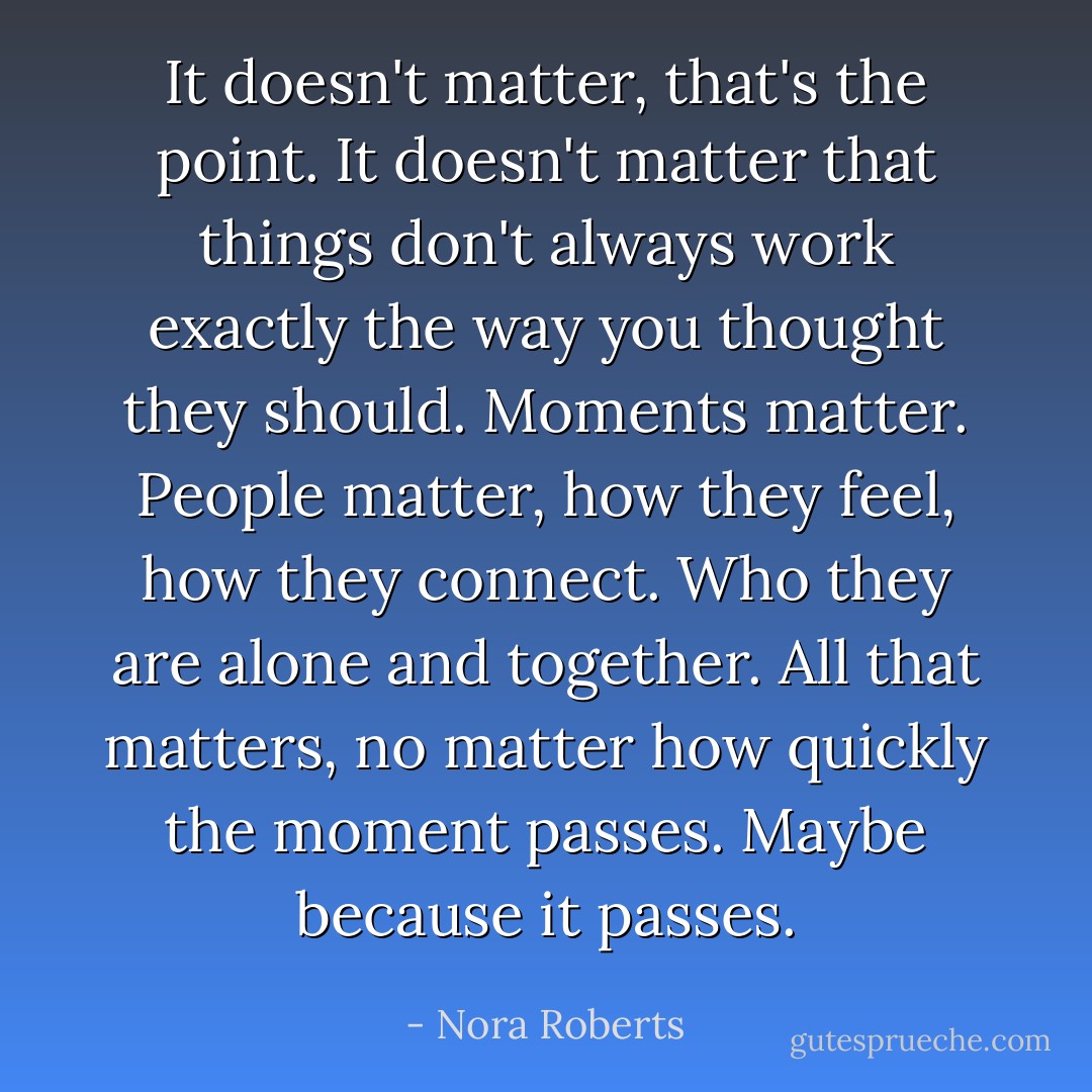 It doesn't matter, that's the point. It doesn't matter that things don't always work exactly the way you thought they should. Moments matter. People matter, how they feel, how they connect. Who they are alone and together. All that matters, no matter how quickly the moment passes. Maybe because it passes. - Nora Roberts