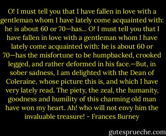 O! I must tell you that I have fallen in love with a gentleman whom I have lately come acquainted with: he is about 60 or 70—has... O! I must tell you that I have fallen in love with a gentleman whom I have lately come acquainted with: he is about 60 or 70—has the misfortune to be humpbacked, crooked legged, and rather deformed in his face.—But, in sober sadness, I am delighted with the Dean of Coleraine, whose picture this is, and which I have very lately read. The piety, the zeal, the humanity, goodness and humility of this charming old man have won my heart. Ah! who will not envy him the invaluable treasure! - Frances Burney