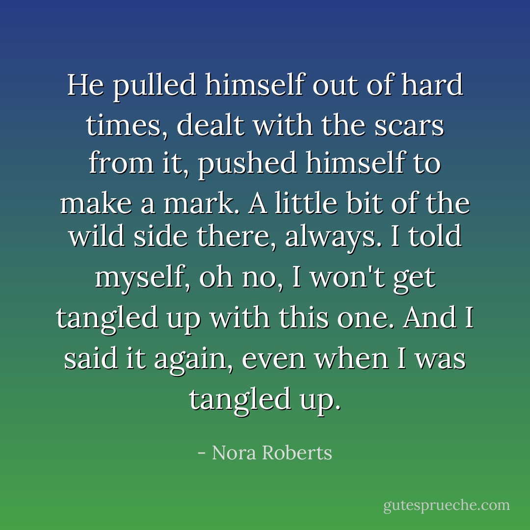 He pulled himself out of hard times, dealt with the scars from it, pushed himself to make a mark. A little bit of the wild side there, always. I told myself, oh no, I won't get tangled up with this one. And I said it again, even when I was tangled up. - Nora Roberts