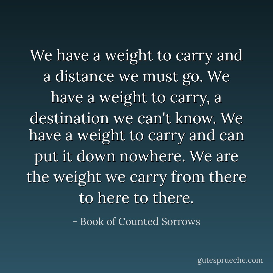 We have a weight to carry<br />and a distance we must go.<br />We have a weight to carry,<br />a destination we can't know.<br />We have a weight to carry<br />and can put it down nowhere.<br />We are the weight we carry<br />from there to here to there. - Book of Counted Sorrows