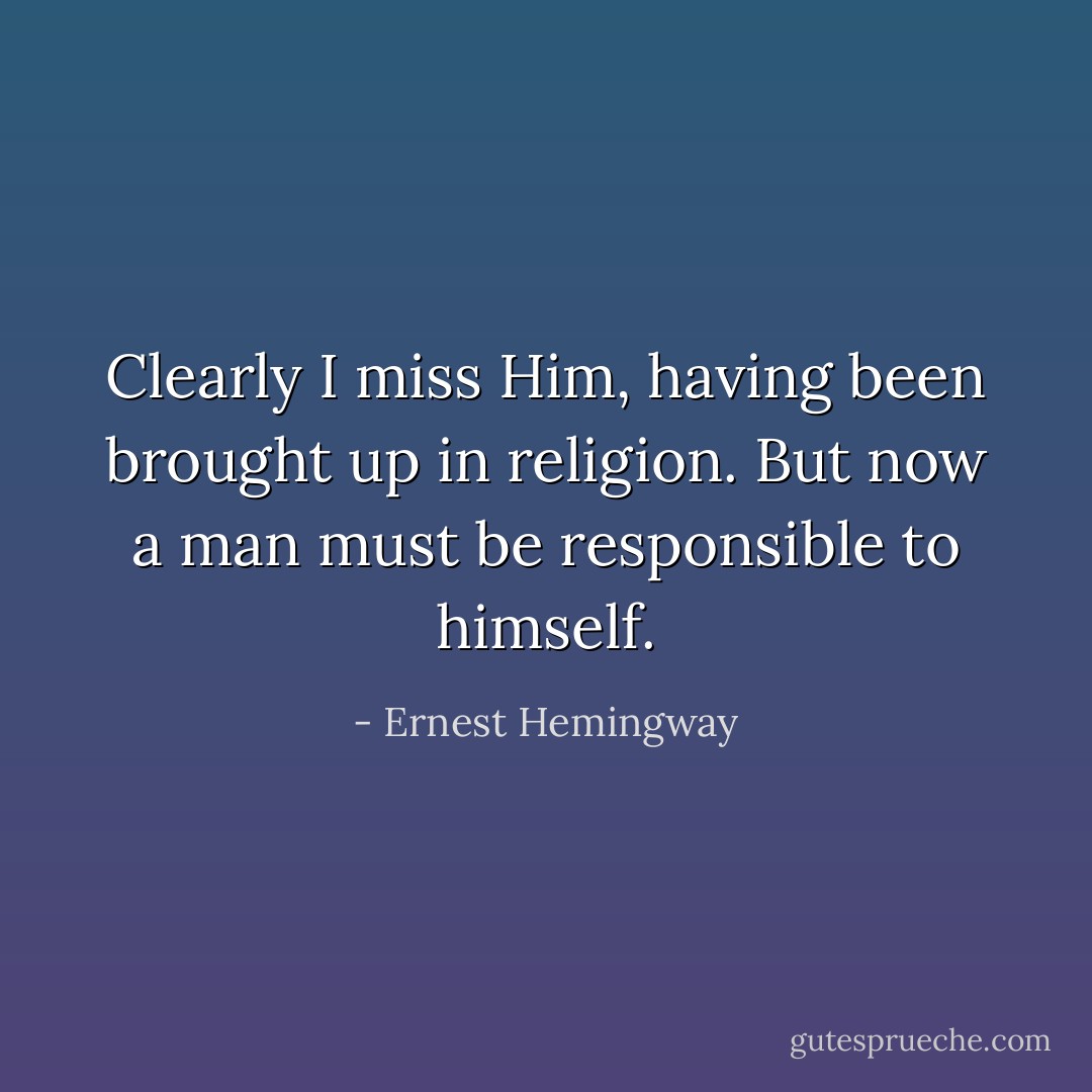 Clearly I miss Him, having been brought up in religion. But now a man must be responsible to himself. - Ernest Hemingway