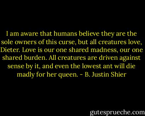 I am aware that humans believe they are the sole owners of this curse, but all creatures love, Dieter. Love is our one shared madness, our one shared burden. All creatures are driven against sense by it, and even the lowest ant will die madly for her queen. - B. Justin Shier