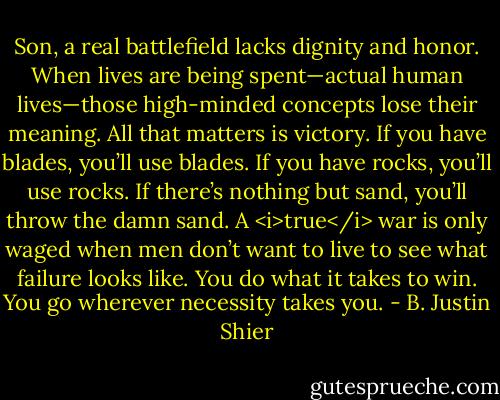 Son, a real battlefield lacks dignity and honor. When lives are being spent—actual human lives—those high-minded concepts lose their meaning. All that matters is victory. If you have blades, you’ll use blades. If you have rocks, you’ll use rocks. If there’s nothing but sand, you’ll throw the damn sand. A <i>true</i> war is only waged when men don’t want to live to see what failure looks like. You do what it takes to win. You go wherever necessity takes you. - B. Justin Shier