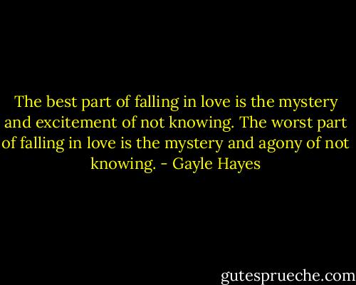 The best part of falling in love is the mystery and excitement of not knowing. The worst part of falling in love is the mystery and agony of not knowing. - Gayle Hayes