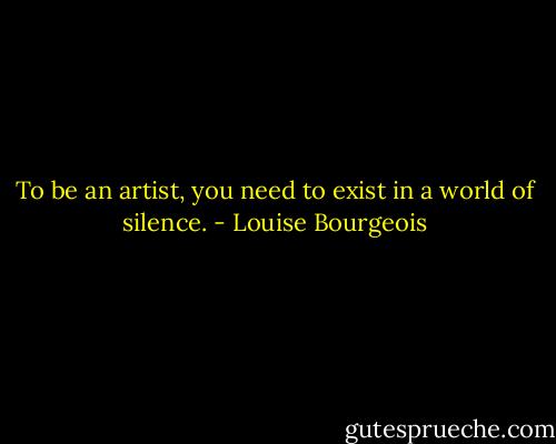 To be an artist, you need to exist in a world of silence. - Louise Bourgeois