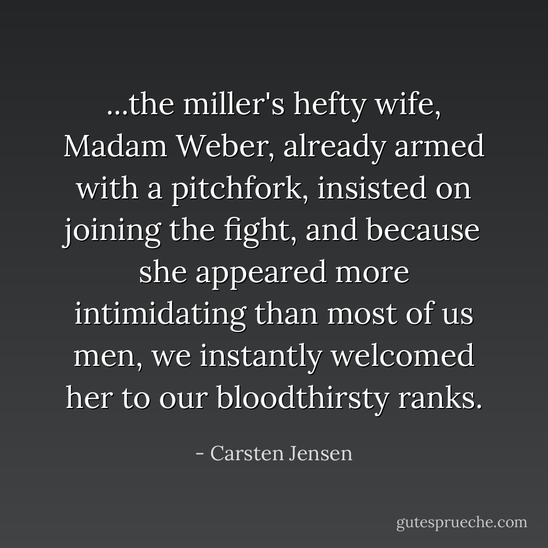 ...the miller's hefty wife, Madam Weber, already armed with a pitchfork, insisted on joining the fight, and because she appeared more intimidating than most of us men, we instantly welcomed her to our bloodthirsty ranks. - Carsten Jensen