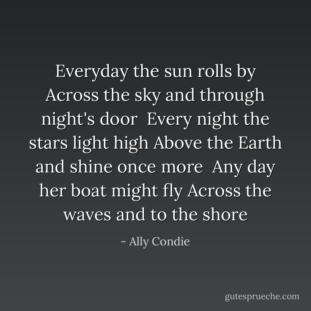 Everyday the sun rolls by<br />Across the sky and through night's door<br /><br />Every night the stars light high<br />Above the Earth and shine once more<br /><br />Any day her boat might fly<br />Across the waves and to the shore - Ally Condie