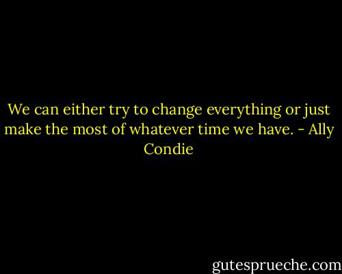 We can either try to change everything or just make the most of whatever time we have. - Ally Condie