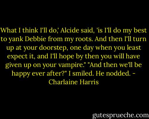 What I think I'll do,' Alcide said, 'is I'll do my best to yank Debbie from my roots. And then I'll turn up at your doorstep, one day when you least expect it, and I'll hope by then you will have given up on your vampire." "And then we'll be happy ever after?" I smiled. He nodded. - Charlaine Harris