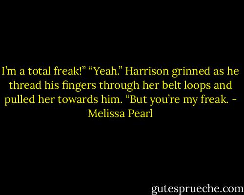 I’m a total freak!”<br />“Yeah.” Harrison grinned as he thread his fingers through her belt loops and pulled her towards him. “But you’re my freak. - Melissa Pearl