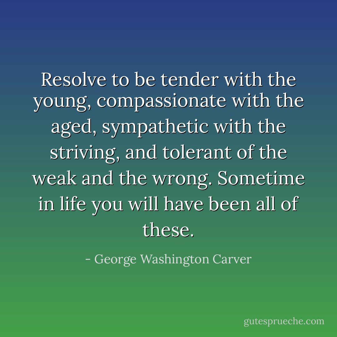 Resolve to be tender with the young, compassionate with the aged, sympathetic with the striving, and tolerant of the weak and the wrong. Sometime in life you will have been all of these. - George Washington Carver