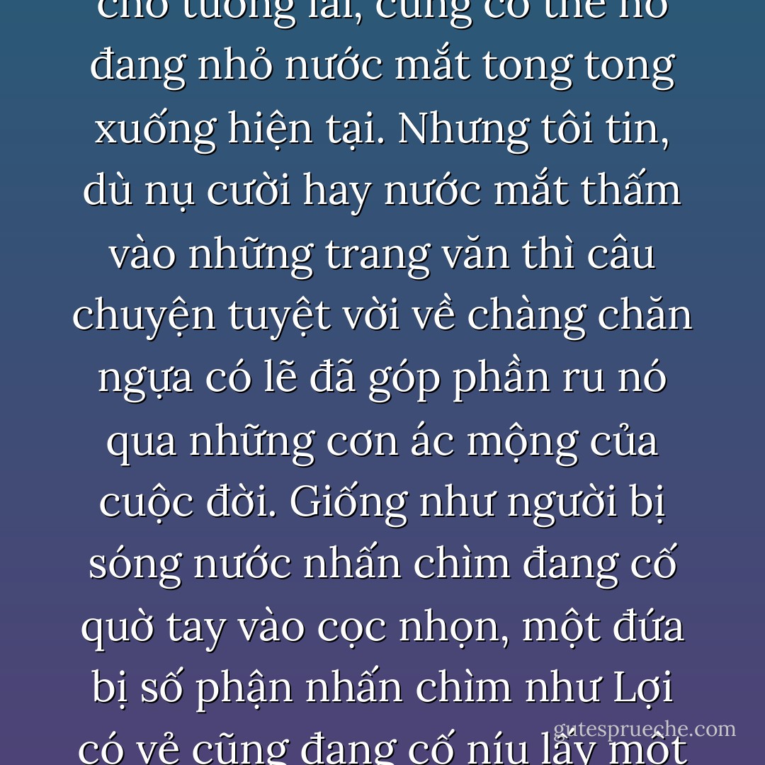 Khi sắp xếp những ý nghĩ tươi sáng đó rồi rón rén bày ra trên giấy, có thể Lợi đang mỉm cười cho tương lai, cũng có thể nó đang nhỏ nước mắt tong tong xuống hiện tại. Nhưng tôi tin, dù nụ cười hay nước mắt thấm vào những trang văn thì câu chuyện tuyệt vời về chàng chăn ngựa có lẽ đã góp phần ru nó qua những cơn ác mộng của cuộc đời. Giống như người bị sóng nước nhấn chìm đang cố quờ tay vào cọc nhọn, một đứa bị số phận nhấn chìm như Lợi có vẻ cũng đang cố níu lấy một giấc mơ để vượt qua giông bão của cuộc đời. - Nguyễn Nhật Ánh