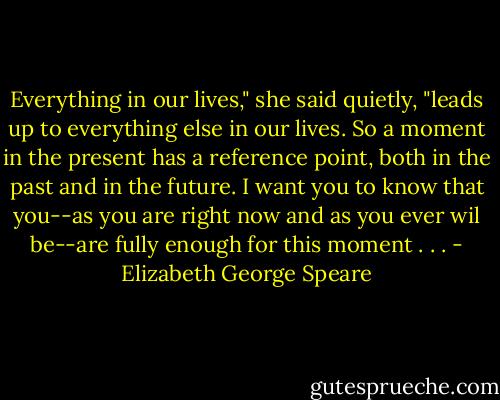 Everything in our lives," she said quietly, "leads up to everything else in our lives. So a moment in the present has a reference point, both in the past and in the future. I want you to know that you--as you are right now and as you ever wil be--are fully enough for this moment . . . - Elizabeth George Speare
