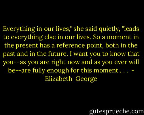 Everything in our lives," she said quietly, "leads to everything else in our lives. So a moment in the present has a reference point, both in the past and in the future. I want you to know that you--as you are right now and as you ever will be--are fully enough for this moment . . .  - Elizabeth  George