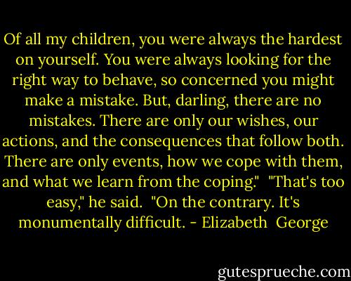 Of all my children, you were always the hardest on yourself. You were always looking for the right way to behave, so concerned you might make a mistake. But, darling, there are no mistakes. There are only our wishes, our actions, and the consequences that follow both. There are only events, how we cope with them, and what we learn from the coping."<br /><br />"That's too easy," he said.<br /><br />"On the contrary. It's monumentally difficult. - Elizabeth  George