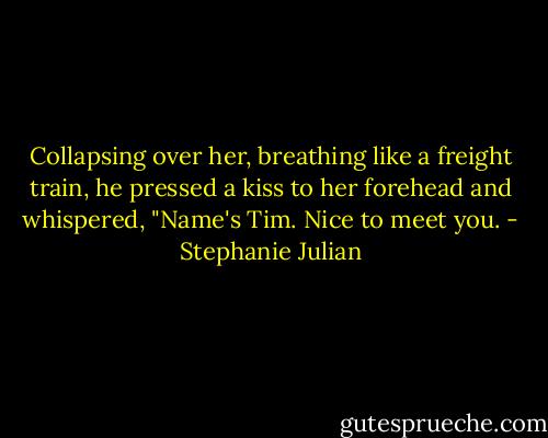 Collapsing over her, breathing like a freight train, he pressed a kiss to her forehead and whispered, "Name's Tim. Nice to meet you. - Stephanie Julian