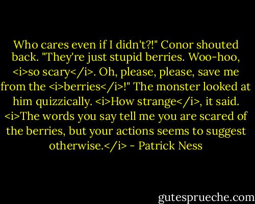 Who cares even if I didn't?!" Conor shouted back. "They're just stupid berries. Woo-hoo, <i>so scary</i>. Oh, please, please, save me from the <i>berries</i>!"<br />The monster looked at him quizzically. <i>How strange</i>, it said. <i>The words you say tell me you are scared of the berries, but your actions seems to suggest otherwise.</i> - Patrick Ness