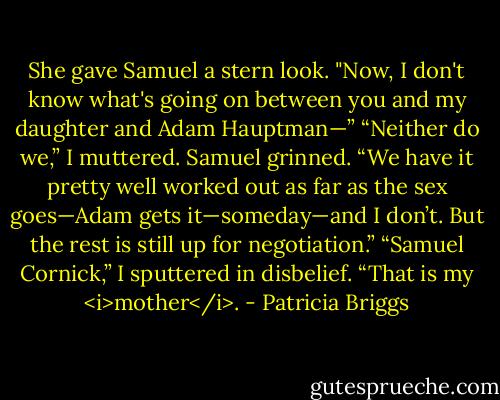 She gave Samuel a stern look. "Now, I don't know what's going on between you and my daughter and Adam Hauptman—”<br />“Neither do we,” I muttered.<br />Samuel grinned. “We have it pretty well worked out as far as the sex goes—Adam gets it—someday—and I don’t. But the rest is still up for negotiation.”<br />“Samuel Cornick,” I sputtered in disbelief. “That is my <i>mother</i>. - Patricia Briggs