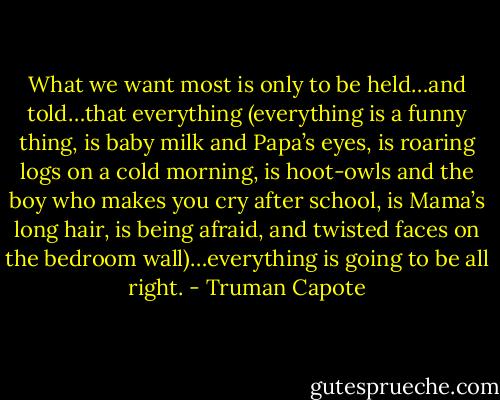 What we want most is only to be held…and told…that everything (everything is a funny thing, is baby milk and Papa’s eyes, is roaring logs on a cold morning, is hoot-owls and the boy who makes you cry after school, is Mama’s long hair, is being afraid, and twisted faces on the bedroom wall)…everything is going to be all right. - Truman Capote