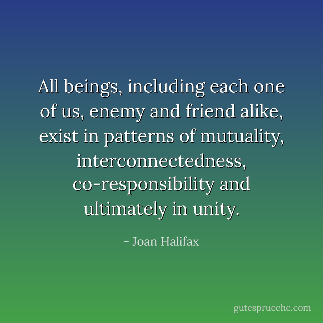 All beings, including each one of us, enemy and friend alike, exist in patterns of mutuality, interconnectedness, co-responsibility and ultimately in unity. - Joan Halifax