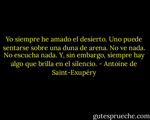 Yo siempre he amado el desierto. Uno puede sentarse sobre una duna de arena. No ve nada. No escucha nada. Y, sin embargo, siempre hay algo que brilla en el silencio. - Antoine de Saint-Exupéry