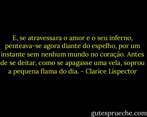 E, se atravessara o amor e o seu inferno, penteava-se agora diante do espelho, por um instante sem nenhum mundo no coração. Antes de se deitar, como se apagasse uma vela, soprou a pequena flama do dia. - Clarice Lispector