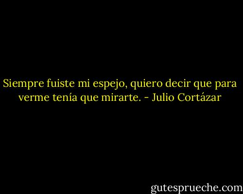 Siempre fuiste mi espejo,<br />quiero decir que para verme tenía que mirarte. - Julio Cortázar