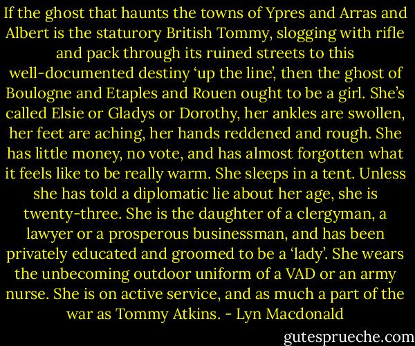 If the ghost that haunts the towns of Ypres and Arras and Albert is the staturory British Tommy, slogging with rifle and pack through its ruined streets to this well-documented destiny ‘up the line’, then the ghost of Boulogne and Etaples and Rouen ought to be a girl. She’s called Elsie or Gladys or Dorothy, her ankles are swollen, her feet are aching, her hands reddened and rough. She has little money, no vote, and has almost forgotten what it feels like to be really warm. She sleeps in a tent. Unless she has told a diplomatic lie about her age, she is twenty-three. She is the daughter of a clergyman, a lawyer or a prosperous businessman, and has been privately educated and groomed to be a ‘lady’. She wears the unbecoming outdoor uniform of a VAD or an army nurse. She is on active service, and as much a part of the war as Tommy Atkins. - Lyn Macdonald