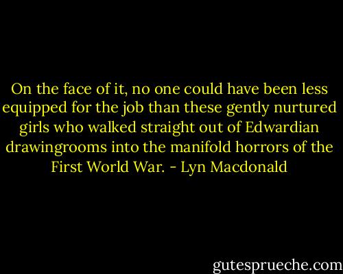 On the face of it, no one could have been less equipped for the job than these gently nurtured girls who walked straight out of Edwardian drawingrooms into the manifold horrors of the First World War. - Lyn Macdonald