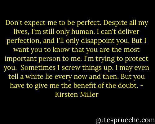 Don't expect me to be perfect. Despite all my lives, I'm still only human. I can't deliver perfection, and I'll only disappoint you. But I want you to know that you are the most important person to me. I'm trying to protect you.<br /><br />Sometimes I screw things up. I may even tell a white lie every now and then. But you have to give me the benefit of the doubt. - Kirsten Miller