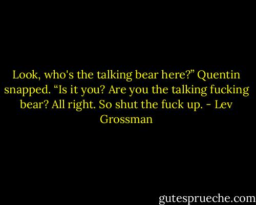 Look, who's the talking bear here?” Quentin snapped. “Is it you? Are you the talking fucking bear? All right. So shut the fuck up. - Lev Grossman
