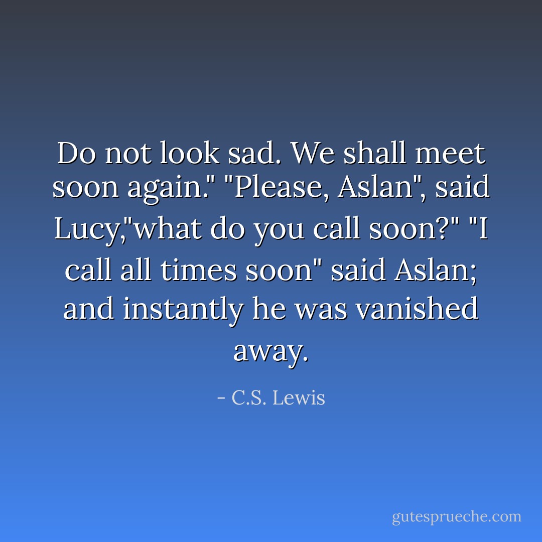 Do not look sad. We shall meet soon again." "Please, Aslan", said Lucy,"what do you call soon?"<br />"I call all times soon" said Aslan; and instantly he was vanished away. - C.S. Lewis