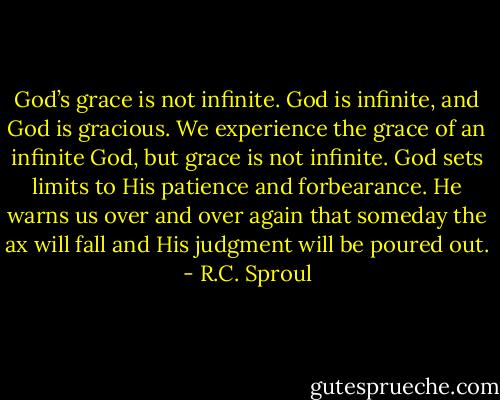 God’s grace is not infinite. God is infinite, and God is gracious. We experience the grace of an infinite God, but grace is not infinite. God sets limits to His patience and forbearance. He warns us over and over again that someday the ax will fall and His judgment will be poured out. - R.C. Sproul