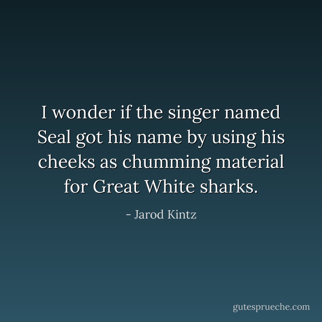 I wonder if the singer named Seal got his name by using his cheeks as chumming material for Great White sharks. - Jarod Kintz
