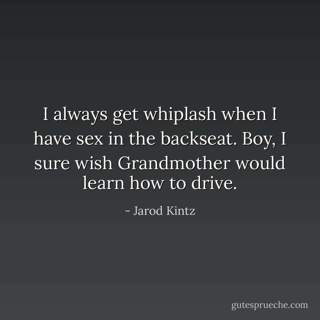 I always get whiplash when I have sex in the backseat. Boy, I sure wish Grandmother would learn how to drive. - Jarod Kintz