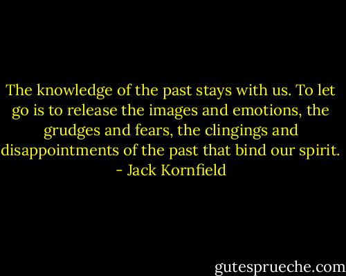 The knowledge of the past stays with us. To let go is to<br />release the images and emotions, the grudges and fears, the<br />clingings and disappointments of the past that bind our<br />spirit. - Jack Kornfield