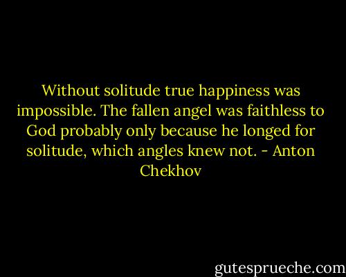 Without solitude true happiness was impossible. The fallen angel was faithless to God probably only because he longed for solitude, which angles knew not. - Anton Chekhov