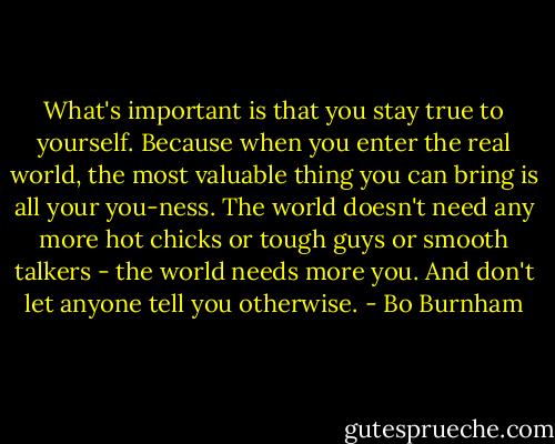 What's important is that you stay true to yourself. Because when you enter the real world, the most valuable thing you can bring is all your you-ness. The world doesn't need any more hot chicks or tough guys or smooth talkers - the world needs more you. And don't let anyone tell you otherwise. - Bo Burnham