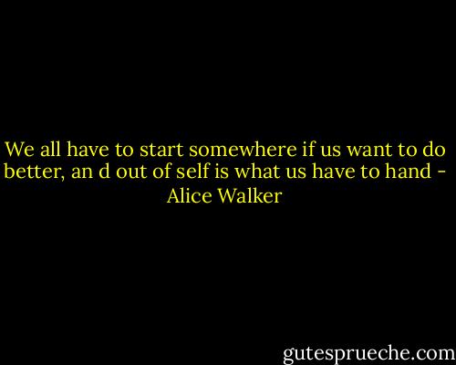 We all have to start somewhere if us want to do better, an d out of self is what us have to hand - Alice Walker